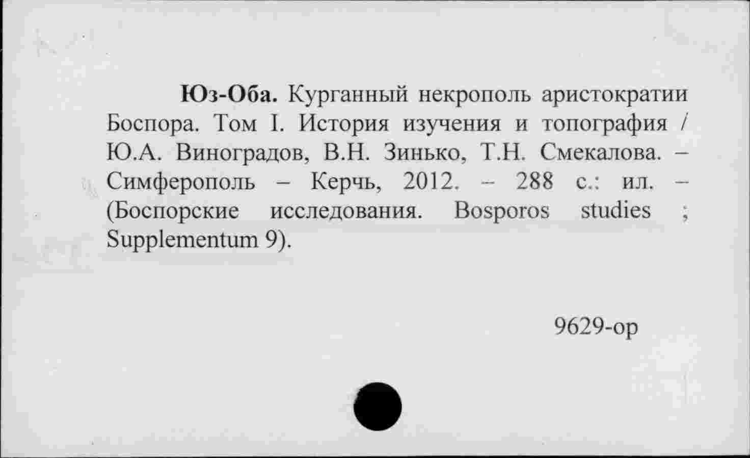 ﻿Юз-Оба. Курганный некрополь аристократии Боспора. Том I. История изучения и топография і Ю.А. Виноградов, В.Н. Зинько, Т.Н. Смекалова. -Симферополь - Керчь, 2012. - 288 с.: ил. -(Боспорские исследования. Bosporos studies ; Suppiementum 9).
9629-ор